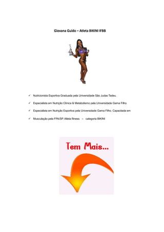 Giovana Guido – Atleta BIKINI IFBB
Nutricionista Esportiva Graduada pela Universidade São Judas Tadeu.
Especialista em Nutrição Clínica & Metabolismo pela Universidade Gama Filho.
Especialista em Nutrição Esportiva pela Universidade Gama Filho. Capacitada em
Musculação pela FPA/SP. Atleta fitness – categoria BIKINI
 