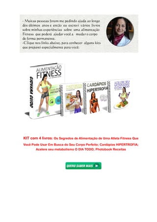 KIT com 4 livros: Os Segredos de Alimentação de Uma Atleta Fitness Que
Você Pode Usar Em Busca do Seu Corpo Perfeito; Cardápios HIPERTROFIA;
Acelere seu metabolismo O DIA TODO;
Os Segredos de Alimentação de Uma Atleta Fitness Que
Você Pode Usar Em Busca do Seu Corpo Perfeito; Cardápios HIPERTROFIA;
Acelere seu metabolismo O DIA TODO; Photobook Receitas
Os Segredos de Alimentação de Uma Atleta Fitness Que
Você Pode Usar Em Busca do Seu Corpo Perfeito; Cardápios HIPERTROFIA;
Photobook Receitas
 