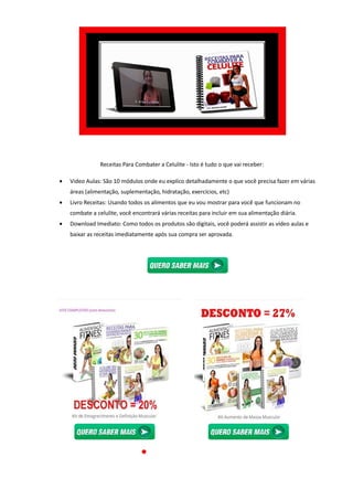 Receitas Para Combater a Celulite
• Video Aulas: São 10 módulos onde eu explico detalhadamente o que você precisa fazer em várias
áreas (alimentação, suplementação, hidratação, exercícios, etc)
• Livro Receitas: Usando todos os alimentos que eu vou mostrar para você que funcionam no
combate a celulite, você encontrará várias receitas para incluir em sua alimentação diária.
• Download Imediato: Como todos os
baixar as receitas imediatamente após sua compra ser aprovada.
Receitas Para Combater a Celulite - Isto é tudo o que vai receber:
Video Aulas: São 10 módulos onde eu explico detalhadamente o que você precisa fazer em várias
suplementação, hidratação, exercícios, etc)
Livro Receitas: Usando todos os alimentos que eu vou mostrar para você que funcionam no
combate a celulite, você encontrará várias receitas para incluir em sua alimentação diária.
Download Imediato: Como todos os produtos são digitais, você poderá assistir as vídeo aulas e
baixar as receitas imediatamente após sua compra ser aprovada.
Isto é tudo o que vai receber:
Video Aulas: São 10 módulos onde eu explico detalhadamente o que você precisa fazer em várias
Livro Receitas: Usando todos os alimentos que eu vou mostrar para você que funcionam no
combate a celulite, você encontrará várias receitas para incluir em sua alimentação diária.
produtos são digitais, você poderá assistir as vídeo aulas e
 