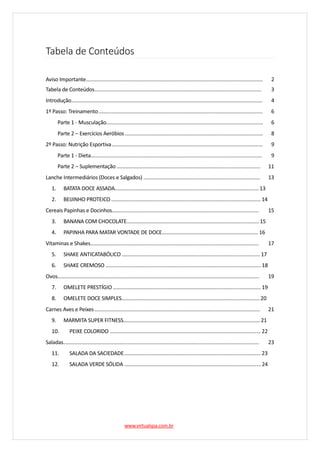 Tabela de Conteúdos
Aviso Importante........................................................................................................................... 2
Tabela de Conteúdos.................................................................................................................... 3
Introdução..................................................................................................................................... 4
1º Passo: Treinamento.................................................................................................................. 6
Parte 1 - Musculação............................................................................................................. 6
Parte 2 – Exercícios Aeróbios................................................................................................ 8
2º Passo: Nutrição Esportiva......................................................................................................... 9
Parte 1 - Dieta....................................................................................................................... 9
Parte 2 – Suplementação .................................................................................................... 11
Lanche Intermediários (Doces e Salgados) ................................................................................. 13
1. BATATA DOCE ASSADA....................................................................................................13
2. BEIJINHO PROTEICO ........................................................................................................14
Cereais Papinhas e Docinhos...................................................................................................... 15
3. BANANA COM CHOCOLATE............................................................................................15
4. PAPINHA PARA MATAR VONTADE DE DOCE................................................................... 16
Vitaminas e Shakes..................................................................................................................... 17
5. SHAKE ANTICATABÓLICO ................................................................................................17
6. SHAKE CREMOSO ............................................................................................................18
Ovos............................................................................................................................................ 19
7. OMELETE PRESTÍGIO.......................................................................................................19
8. OMELETE DOCE SIMPLES................................................................................................20
Carnes Aves e Peixes................................................................................................................... 21
9. MARMITA SUPER FITNESS...............................................................................................21
10. PEIXE COLORIDO .........................................................................................................22
Saladas........................................................................................................................................ 23
11. SALADA DA SACIEDADE...............................................................................................23
12. SALADA VERDE SÓLIDA ...............................................................................................24
www.virtualspa.com.br
 