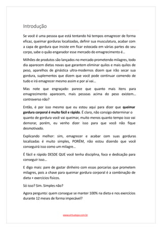 Introdução
Se você é uma pessoa que está tentando há tempos emagrecer de forma
eficaz, queimar gorduras localizadas, definir sua musculatura, acabar com
a capa de gordura que insiste em ficar estocada em várias partes do seu
corpo, sabe o quão enganador esse mercado do emagrecimento é…
Milhões de produtos são lançados no mercado prometendo milagres, todo
dia aparecem dietas novas que garantem eliminar quilos e mais quilos de
peso, aparelhos de ginástica ultra-modernos dizem que irão secar sua
gordura, suplementos que dizem que você pode continuar comendo de
tudo e irá emagrecer mesmo assim e por aí vai…
Mas note que engraçado: parece que quanto mais itens para
emagrecimento aparecem, mais pessoas acima do peso existem…
controverso não?
Então, é por isso mesmo que eu estou aqui para dizer que queimar
gordura corporal é muito fácil e rápido. É claro, não consigo determinar o
quanto de gordura você vai queimar, muito menos quanto tempo isso vai
demorar, porém, eu venho dizer isso para que você não fique
desmotivado.
Explicando melhor: sim, emagrecer e acabar com suas gorduras
localizadas é muito simples, PORÉM, não estou dizendo que você
conseguirá isso como um milagre…
É fácil e rápido DESDE QUE você tenha disciplina, foco e dedicação para
conseguir isso…
E digo mais: pare de gastar dinheiro com essas porcarias que prometem
milagres, pois a chave para queimar gordura corporal é a combinação de
dieta + exercícios físicos.
Só isso? Sim. Simples não?
Agora pergunto: quem consegue se manter 100% na dieta e nos exercícios
durante 12 meses de forma impecável?
www.virtualspa.com.br
 