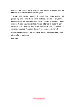 Ninguém. Ou melhor, quase ninguém, por isso os resultados são tão
difíceis e só os mais determinados conseguem.
O GRANDE diferencial no processo de queima de gordura é a dieta: não
que ela seja a mais importante, ela faz parte do processo, porém, como é
a mais difícil de ser planejada e executada, esse livro gratuito tem como
objetivo oferecer algumas receitas simples, saborosas e saúdaveis para
que seguir uma dieta seja mais fácil e prazeroso e então, quando você
menos esperar, a gordura estará deixando seu corpo rapidamente!
Antes das receitas, confira um guia básico de como se organizar e começar
a ter melhores resultados!
Boa sorte!
www.virtualspa.com.br
 