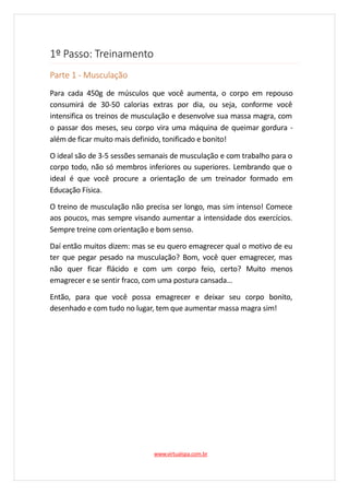 1º Passo: Treinamento
Parte 1 - Musculação
Para cada 450g de músculos que você aumenta, o corpo em repouso
consumirá de 30-50 calorias extras por dia, ou seja, conforme você
intensifica os treinos de musculação e desenvolve sua massa magra, com
o passar dos meses, seu corpo vira uma máquina de queimar gordura -
além de ficar muito mais definido, tonificado e bonito!
O ideal são de 3-5 sessões semanais de musculação e com trabalho para o
corpo todo, não só membros inferiores ou superiores. Lembrando que o
ideal é que você procure a orientação de um treinador formado em
Educação Física.
O treino de musculação não precisa ser longo, mas sim intenso! Comece
aos poucos, mas sempre visando aumentar a intensidade dos exercícios.
Sempre treine com orientação e bom senso.
Daí então muitos dizem: mas se eu quero emagrecer qual o motivo de eu
ter que pegar pesado na musculação? Bom, você quer emagrecer, mas
não quer ficar flácido e com um corpo feio, certo? Muito menos
emagrecer e se sentir fraco, com uma postura cansada…
Então, para que você possa emagrecer e deixar seu corpo bonito,
desenhado e com tudo no lugar, tem que aumentar massa magra sim!
www.virtualspa.com.br
 