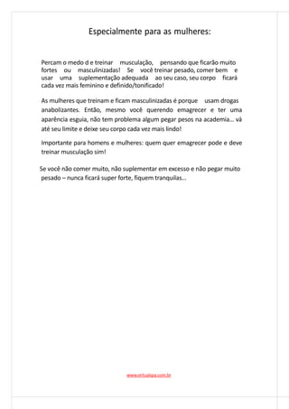 Especialmente para as mulheres:
Percam o medo d e treinar musculação, pensando que ficarão muito
fortes ou masculinizadas! Se você treinar pesado, comer bem e
usar uma suplementação adequada ao seu caso, seu corpo ficará
cada vez mais feminino e definido/tonificado!
As mulheres que treinam e ficam masculinizadas é porque usam drogas
anabolizantes. Então, mesmo você querendo emagrecer e ter uma
aparência esguia, não tem problema algum pegar pesos na academia… vá
até seu limite e deixe seu corpo cada vez mais lindo!
Importante para homens e mulheres: quem quer emagrecer pode e deve
treinar musculação sim!
Se você não comer muito, não suplementar em excesso e não pegar muito
pesado – nunca ficará super forte, fiquem tranquilas…
www.virtualspa.com.br
 