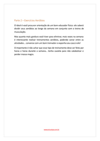 Parte 2 – Exercícios Aeróbios
O ideal é você procurar orientação de um bom educador físico: ele saberá
dividir seus aeróbios ao longo da semana em conjunto com o treino de
musculação.
Mas quanto mais gordura você tiver para eliminar, mais vezes na semana
é interessante realizar treinamentos aeróbios, podendo variar entre as
atividades… converse com um bom treinador e exponha seu caso à ele!
O importante é não achar que esse tipo de treinamento deve ser feito por
horas e horas durante a semana… tenha cautela para não catabolizar e
perder massa magra.
www.virtualspa.com.br
 