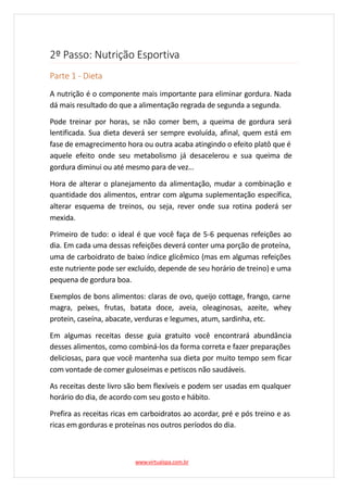2º Passo: Nutrição Esportiva
Parte 1 - Dieta
A nutrição é o componente mais importante para eliminar gordura. Nada
dá mais resultado do que a alimentação regrada de segunda a segunda.
Pode treinar por horas, se não comer bem, a queima de gordura será
lentificada. Sua dieta deverá ser sempre evoluída, afinal, quem está em
fase de emagrecimento hora ou outra acaba atingindo o efeito platô que é
aquele efeito onde seu metabolismo já desacelerou e sua queima de
gordura diminui ou até mesmo para de vez…
Hora de alterar o planejamento da alimentação, mudar a combinação e
quantidade dos alimentos, entrar com alguma suplementação específica,
alterar esquema de treinos, ou seja, rever onde sua rotina poderá ser
mexida.
Primeiro de tudo: o ideal é que você faça de 5-6 pequenas refeições ao
dia. Em cada uma dessas refeições deverá conter uma porção de proteína,
uma de carboidrato de baixo índice glicêmico (mas em algumas refeições
este nutriente pode ser excluído, depende de seu horário de treino) e uma
pequena de gordura boa.
Exemplos de bons alimentos: claras de ovo, queijo cottage, frango, carne
magra, peixes, frutas, batata doce, aveia, oleaginosas, azeite, whey
protein, caseína, abacate, verduras e legumes, atum, sardinha, etc.
Em algumas receitas desse guia gratuito você encontrará abundância
desses alimentos, como combiná-los da forma correta e fazer preparações
deliciosas, para que você mantenha sua dieta por muito tempo sem ficar
com vontade de comer guloseimas e petiscos não saudáveis.
As receitas deste livro são bem flexíveis e podem ser usadas em qualquer
horário do dia, de acordo com seu gosto e hábito.
Prefira as receitas ricas em carboidratos ao acordar, pré e pós treino e as
ricas em gorduras e proteínas nos outros períodos do dia.
www.virtualspa.com.br
 