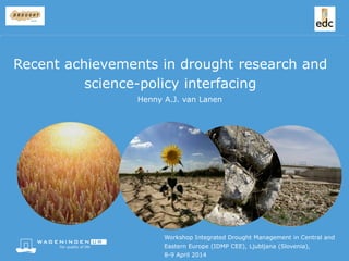 Workshop Integrated Drought Management in Central and
Eastern Europe (IDMP CEE), Ljubljana (Slovenia),
8-9 April 2014
Henny A.J. van Lanen
Recent achievements in drought research and
science-policy interfacing
 