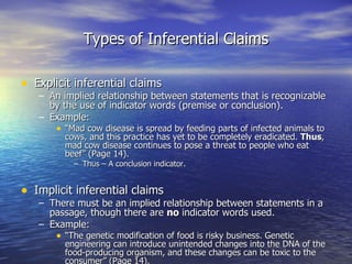 Types of Inferential Claims Explicit inferential claims An implied relationship between statements that is recognizable by the use of indicator words (premise or conclusion). Example: “ Mad cow disease is spread by feeding parts of infected animals to cows, and this practice has yet to be completely eradicated.  Thus , mad cow disease continues to pose a threat to people who eat beef” (Page 14). Thus – A conclusion indicator. Implicit inferential claims There must be an implied relationship between statements in a passage, though there are  no  indicator words used.  Example: “ The genetic modification of food is risky business. Genetic engineering can introduce unintended changes into the DNA of the food-producing organism, and these changes can be toxic to the consumer” (Page 14). 
