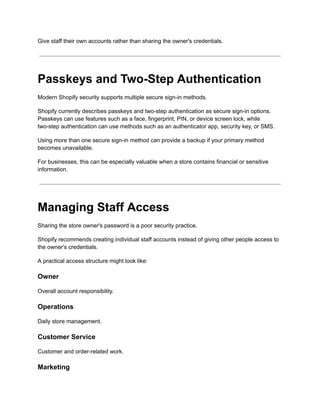 Give staff their own accounts rather than sharing the owner's credentials.
Passkeys and Two-Step Authentication
Modern Shopify security supports multiple secure sign-in methods.
Shopify currently describes passkeys and two-step authentication as secure sign-in options.
Passkeys can use features such as a face, fingerprint, PIN, or device screen lock, while
two-step authentication can use methods such as an authenticator app, security key, or SMS.
Using more than one secure sign-in method can provide a backup if your primary method
becomes unavailable.
For businesses, this can be especially valuable when a store contains financial or sensitive
information.
Managing Staff Access
Sharing the store owner's password is a poor security practice.
Shopify recommends creating individual staff accounts instead of giving other people access to
the owner's credentials.
A practical access structure might look like:
Owner
Overall account responsibility.
Operations
Daily store management.
Customer Service
Customer and order-related work.
Marketing
 