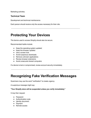 Marketing activities.
Technical Team
Development and technical maintenance.
Each person should receive only the access necessary for their role.
Protecting Your Devices
The device used to access Shopify should also be secure.
Recommended habits include:
●​ Keep the operating system updated
●​ Keep the browser updated
●​ Use a screen lock
●​ Avoid suspicious downloads
●​ Remove unknown applications
●​ Review browser extensions
●​ Avoid unsecured shared computers
If a device is lost or compromised, review account security immediately.
Recognizing Fake Verification Messages
Scammers may use the word "verification" to create urgency.
A suspicious message might say:
"Your Shopify store will be suspended unless you verify immediately."
It may then request:
●​ Password
●​ Authentication code
●​ Identity document
●​ Payment
●​ Remote access
 