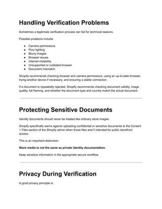 Handling Verification Problems
Sometimes a legitimate verification process can fail for technical reasons.
Possible problems include:
●​ Camera permissions
●​ Poor lighting
●​ Blurry images
●​ Browser issues
●​ Internet instability
●​ Unsupported or outdated browser
●​ Document mismatch
Shopify recommends checking browser and camera permissions, using an up-to-date browser,
trying another device if necessary, and ensuring a stable connection.
If a document is repeatedly rejected, Shopify recommends checking document validity, image
quality, full framing, and whether the document type and country match the actual document.
Protecting Sensitive Documents
Identity documents should never be treated like ordinary store images.
Shopify specifically warns against uploading confidential or sensitive documents to the Content
> Files section of the Shopify admin when those files aren't intended for public storefront
access.
This is an important distinction:
Store media is not the same as private identity documentation.
Keep sensitive information in the appropriate secure workflow.
Privacy During Verification
A good privacy principle is:
 