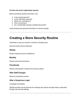 Provide only what is legitimately required.
Before submitting sensitive information, ask:
●​ Is the request genuine?
●​ Is this information required?
●​ Where am I submitting it?
●​ Who is receiving it?
●​ Am I accidentally including unrelated documents?
Avoid sending extra personal information to unknown people.
Creating a Store Security Routine
Verification is only one moment in the life of a Shopify store.
Security should continue afterward.
Weekly
Review important account notifications.
Monthly
Review users and permissions.
Periodically
Review authentication methods and recovery options.
After Staff Changes
Remove unnecessary access.
After a Suspicious Login
Investigate immediately.
Shopify provides security features for reviewing user activity and login history, particularly
through user-security settings.
 