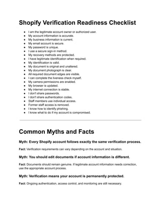 Shopify Verification Readiness Checklist
●​ I am the legitimate account owner or authorized user.
●​ My account information is accurate.
●​ My business information is current.
●​ My email account is secure.
●​ My password is unique.
●​ I use a secure sign-in method.
●​ My recovery methods are protected.
●​ I have legitimate identification when required.
●​ My identification is valid.
●​ My document is original and unaltered.
●​ My document photograph is clear.
●​ All required document edges are visible.
●​ I can complete the liveness check myself.
●​ My camera permissions are enabled.
●​ My browser is updated.
●​ My internet connection is stable.
●​ I don't share passwords.
●​ I don't share authentication codes.
●​ Staff members use individual access.
●​ Former staff access is removed.
●​ I know how to identify phishing.
●​ I know what to do if my account is compromised.
Common Myths and Facts
Myth: Every Shopify account follows exactly the same verification process.
Fact: Verification requirements can vary depending on the account and situation.
Myth: You should edit documents if account information is different.
Fact: Documents should remain genuine. If legitimate account information needs correction,
use the appropriate account process.
Myth: Verification means your account is permanently protected.
Fact: Ongoing authentication, access control, and monitoring are still necessary.
 