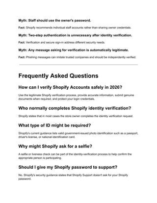 Myth: Staff should use the owner's password.
Fact: Shopify recommends individual staff accounts rather than sharing owner credentials.
Myth: Two-step authentication is unnecessary after identity verification.
Fact: Verification and secure sign-in address different security needs.
Myth: Any message asking for verification is automatically legitimate.
Fact: Phishing messages can imitate trusted companies and should be independently verified.
Frequently Asked Questions
How can I verify Shopify Accounts safely in 2026?
Use the legitimate Shopify verification process, provide accurate information, submit genuine
documents when required, and protect your login credentials.
Who normally completes Shopify identity verification?
Shopify states that in most cases the store owner completes the identity verification request.
What type of ID might be required?
Shopify's current guidance lists valid government-issued photo identification such as a passport,
driver's license, or national identification card.
Why might Shopify ask for a selfie?
A selfie or liveness check can be part of the identity-verification process to help confirm the
appropriate person is participating.
Should I give my Shopify password to support?
No. Shopify's security guidance states that Shopify Support doesn't ask for your Shopify
password.
 