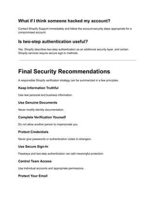 What if I think someone hacked my account?
Contact Shopify Support immediately and follow the account-security steps appropriate for a
compromised account.
Is two-step authentication useful?
Yes. Shopify describes two-step authentication as an additional security layer, and certain
Shopify services require secure sign-in methods.
Final Security Recommendations
A responsible Shopify verification strategy can be summarized in a few principles.
Keep Information Truthful
Use real personal and business information.
Use Genuine Documents
Never modify identity documentation.
Complete Verification Yourself
Do not allow another person to impersonate you.
Protect Credentials
Never give passwords or authentication codes to strangers.
Use Secure Sign-In
Passkeys and two-step authentication can add meaningful protection.
Control Team Access
Use individual accounts and appropriate permissions.
Protect Your Email
 