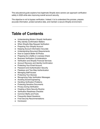 This educational guide explains how legitimate Shopify store owners can approach verification
safely in 2026 while also improving overall account security.
The objective is not to bypass verification. Instead, it is to understand the process, prepare
accurate information, protect sensitive data, and maintain a secure Shopify environment.
Table of Contents
●​ Understanding Modern Shopify Verification
●​ Why Identity Confirmation Matters
●​ When Shopify May Request Verification
●​ Preparing Your Shopify Account
●​ Keeping Account Information Accurate
●​ Understanding Document Requirements
●​ How to Capture Better ID Photos
●​ Preparing for a Selfie or Liveness Check
●​ Business Verification Considerations
●​ Verification and Shopify Financial Services
●​ Account Recovery and Identity Confirmation
●​ Protecting Your Email Account
●​ Password and Authentication Security
●​ Passkeys and Two-Step Authentication
●​ Managing Staff Access
●​ Protecting Your Devices
●​ Recognizing Fake Verification Messages
●​ Avoiding Social Engineering
●​ Handling Verification Problems
●​ Protecting Sensitive Documents
●​ Privacy During Verification
●​ Creating a Store Security Routine
●​ Verification Readiness Checklist
●​ Common Myths and Facts
●​ Frequently Asked Questions
●​ Final Security Recommendations
●​ Conclusion
 