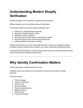 Understanding Modern Shopify
Verification
Shopify verification is not necessarily a single universal procedure.
Different situations can involve different types of confirmation.
For example, Shopify may request identity verification when:
●​ Setting up or updating Shopify Payments
●​ Applying for Shopify Capital or Credit
●​ Suspicious activity is detected
●​ Recovering access after losing an authentication method
●​ Recovering access when email access has been lost
●​ Additional identity confirmation is needed
Shopify notes that the store owner is generally the person expected to complete an identity
verification request, although certain situations can involve a specifically identified individual.
Understanding this distinction is important because users should not assume that every Shopify
account has the same verification requirements.
Why Identity Confirmation Matters
Identity confirmation is fundamentally about trust.
A Shopify account can represent a real business and may provide access to valuable
resources.
These can include:
●​ Product catalogs
●​ Customer information
●​ Order records
●​ Business settings
●​ Payment-related services
●​ Billing information
●​ Staff accounts
●​ Financial information
 