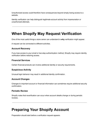 Unauthorized access could therefore have consequences beyond simply losing access to a
website.
Identity verification can help distinguish legitimate account activity from impersonation or
unauthorized attempts.
When Shopify May Request Verification
One of the most useful things a store owner can understand is why verification might appear.
A request can be connected to different activities.
Account Recovery
If you lose access to your email or two-step authentication method, Shopify may require identity
verification before restoring access.
Financial Services
Certain financial products can involve additional identity or security requirements.
Suspicious Activity
Unusual login behavior may result in additional identity confirmation.
Account Changes
Changes to important account or financial information can sometimes require additional security
confirmation.
Periodic Review
Shopify notes that reverification can occur when account details change or during periodic
reviews.
Preparing Your Shopify Account
Preparation should start before a verification request appears.
 