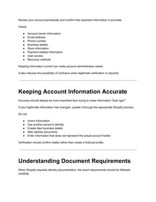 Review your account periodically and confirm that important information is accurate.
Check:
●​ Account owner information
●​ Email address
●​ Phone number
●​ Business details
●​ Store information
●​ Payment-related information
●​ User access
●​ Recovery methods
Keeping information current can make account administration easier.
It also reduces the possibility of confusion when legitimate verification is required.
Keeping Account Information Accurate
Accuracy should always be more important than trying to make information "look right."
If your legitimate information has changed, update it through the appropriate Shopify process.
Do not:
●​ Invent information
●​ Use another person's identity
●​ Create fake business details
●​ Alter identity documents
●​ Enter information that does not represent the actual account holder
Verification should confirm reality rather than create a fictional profile.
Understanding Document Requirements
When Shopify requests identity documentation, the exact requirements should be followed
carefully.
 