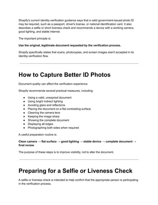 Shopify's current identity-verification guidance says that a valid government-issued photo ID
may be required, such as a passport, driver's license, or national identification card. It also
describes a selfie or short liveness check and recommends a device with a working camera,
good lighting, and stable internet.
The important principle is:
Use the original, legitimate document requested by the verification process.
Shopify specifically states that scans, photocopies, and screen images aren't accepted in its
identity-verification flow.
How to Capture Better ID Photos
Document quality can affect the verification experience.
Shopify recommends several practical measures, including:
●​ Using a valid, unexpired document
●​ Using bright indirect lighting
●​ Avoiding glare and reflections
●​ Placing the document on a flat contrasting surface
●​ Cleaning the camera lens
●​ Keeping the image sharp
●​ Showing the complete document
●​ Displaying all edges
●​ Photographing both sides when required
A useful preparation routine is:
Clean camera → flat surface → good lighting → stable device → complete document →
final review
The purpose of these steps is to improve visibility, not to alter the document.
Preparing for a Selfie or Liveness Check
A selfie or liveness check is intended to help confirm that the appropriate person is participating
in the verification process.
 