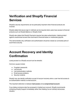 Verification and Shopify Financial
Services
Shopify's security requirements can be particularly important when financial products are
involved.
Shopify states that secure sign-in methods can be required when users have access to financial
products such as Shopify Balance or Shopify Credit.
Shopify also states that Shopify Payments requires two-step authentication, helping protect
against unauthorized access that could lead to financial losses or misdirected payouts.
This demonstrates why verification and authentication should be viewed as connected parts of
ecommerce security.
Account Recovery and Identity
Confirmation
Losing access to a Shopify account can be stressful.
Common causes include:
●​ Forgotten passwords
●​ Lost phones
●​ Lost authentication methods
●​ Email-access problems
●​ Security incidents
Shopify may use identity verification as part of account recovery when a user has lost access to
an authentication method or email account.
The important distinction is between lost access and a compromised account.
If you believe someone else has accessed or hacked your account, Shopify recommends
contacting Shopify Support immediately rather than treating it as an ordinary lost-access
situation.
 