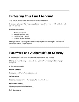Protecting Your Email Account
Your Shopify email address is a major part of account security.
If someone gains control of the connected email account, they may be able to interfere with
account recovery.
Protect your email with:
●​ A unique password
●​ Two-step authentication
●​ Secure recovery options
●​ Updated security settings
Shopify's account-security guidance specifically emphasizes securing the email account
associated with the Shopify account.
Password and Authentication Security
A password alone should not be considered the entire security strategy.
Shopify recommends unique passwords and specifically advises against sharing login
credentials.
A strong setup includes:
Unique password
Use a password that isn't reused elsewhere.
Secure sign-in
Use an available passkey or two-step authentication method.
Recovery protection
Store recovery information securely.
Individual access
 