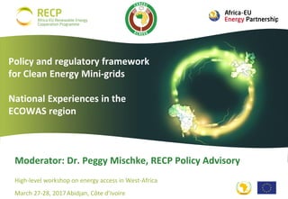 High-level workshop on energy access in West-Africa
March 27-28, 2017Abidjan, Côte d’Ivoire
Moderator: Dr. Peggy Mischke, RECP Policy Advisory
Policy and regulatory framework
for Clean Energy Mini-grids
National Experiences in the
ECOWAS region
 