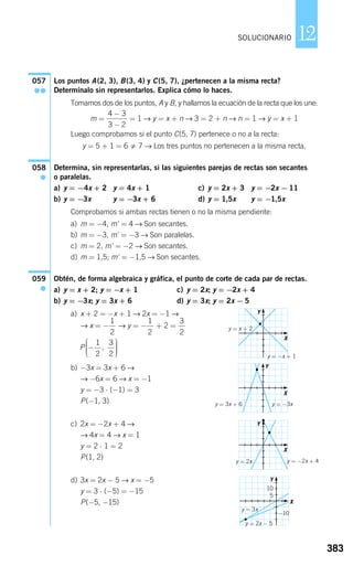 Los puntos A(2, 3), B(3, 4) y C(5, 7), ¿pertenecen a la misma recta?
Determínalo sin representarlos. Explica cómo lo haces.
Tomamos dos de los puntos, A y B, y hallamos la ecuación de la recta que los une:
m = = 1 → y = x + n → 3 = 2 + n → n = 1 → y = x + 1
Luego comprobamos si el punto C(5, 7) pertenece o no a la recta:
y = 5 + 1 = 6 7 → Los tres puntos no pertenecen a la misma recta.
Determina, sin representarlas, si las siguientes parejas de rectas son secantes
o paralelas.
a) y = −4x + 2 y = 4x + 1 c) y = 2x + 3 y = −2x − 11
b) y = −3x y = −3x + 6 d) y = 1,5x y = −1,5x
Comprobamos si ambas rectas tienen o no la misma pendiente:
a) m = −4, m' = 4 → Son secantes.
b) m = −3, m' = −3 → Son paralelas.
c) m = 2, m' = −2 → Son secantes.
d) m = 1,5; m' = −1,5 → Son secantes.
Obtén, de forma algebraica y gráfica, el punto de corte de cada par de rectas.
a) y = x + 2; y = −x + 1 c) y = 2x; y = −2x + 4
b) y = −3x; y = 3x + 6 d) y = 3x; y = 2x − 5
a) x + 2 = −x + 1 → 2x = −1 →
→ x = − → y = − + 2 =
b) −3x = 3x + 6 →
→ −6x = 6 → x = −1
y = −3 ⋅ (−1) = 3
P(−1, 3)
c) 2x = −2x + 4 →
→ 4x = 4 → x = 1
y = 2 ⋅ 1 = 2
P(1, 2)
d) 3x = 2x − 5 → x = −5
y = 3 ⋅ (−5) = −15
P(−5, −15)
P −
⎛
⎝
⎜⎜⎜
⎞
⎠
⎟⎟⎟⎟
1
2
3
2
,
3
2
1
2
1
2
059
●
058
●
4 3
3 2
−
−
057
●●
383
12SOLUCIONARIO
X
X
X
X
y = −x + 1
y = x + 2
y = 3x + 6 y = −3x
y = −2x + 4
y = 3x
−10
10
5
y = 2x − 5
y = 2x
Y
Y
Y
Y
826512 _ 0366-0393.qxd 27/6/07 13:23 Página 383
 