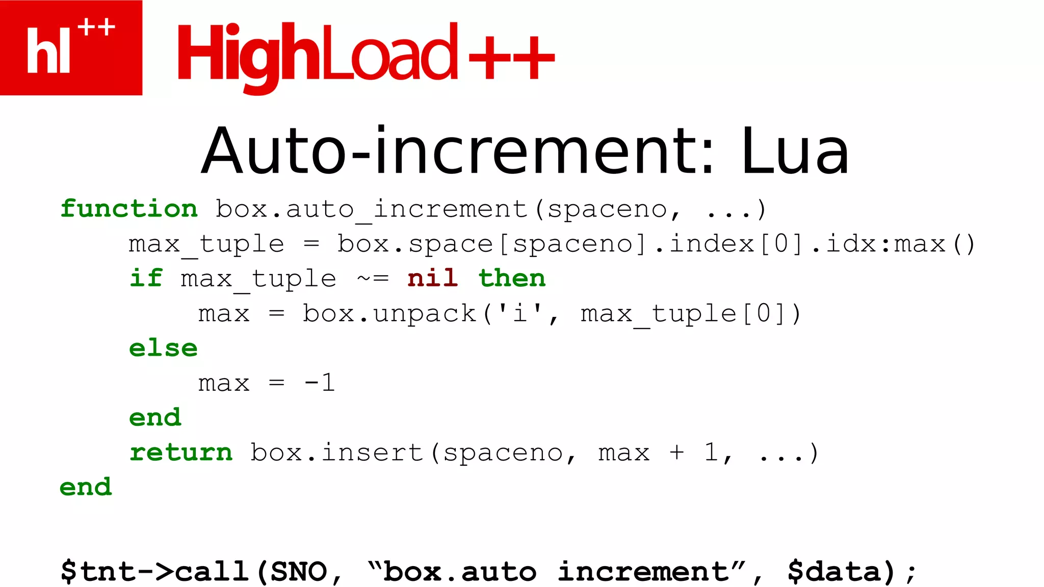 Auto-increment: Lua
function box.auto_increment(spaceno, ...)
    max_tuple = box.space[spaceno].index[0].idx:max()
    if max_tuple ~= nil then
         max = box.unpack('i', max_tuple[0])
    else
         max = -1
    end
    return box.insert(spaceno, max + 1, ...)
end

$tnt->call(SNO, “box.auto_increment”, $data);
 