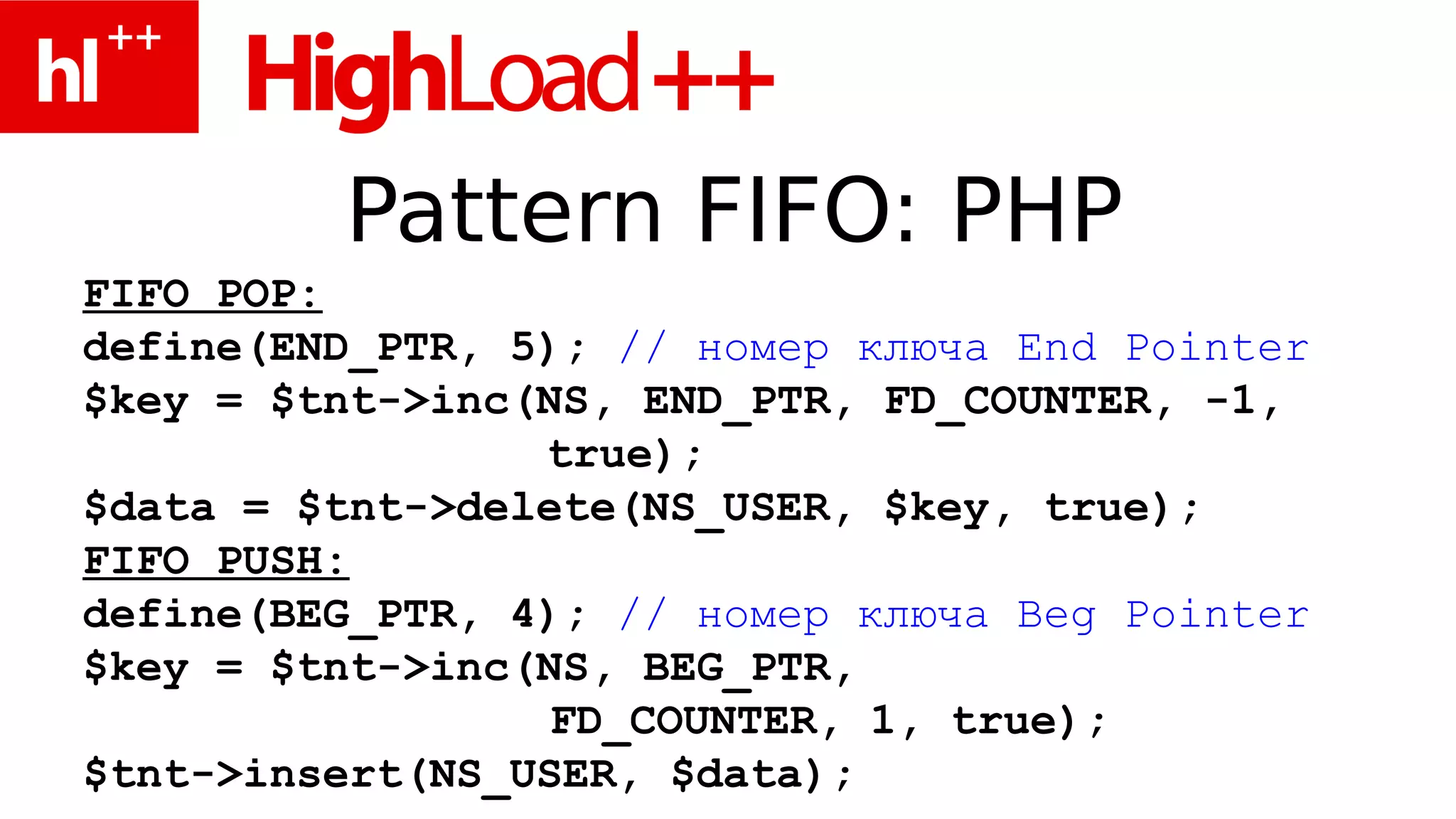 Pattern FIFO: PHP
FIFO POP:
define(END_PTR, 5); // номер ключа End Pointer
$key = $tnt->inc(NS, END_PTR, FD_COUNTER, -1,
                 true);
$data = $tnt->delete(NS_USER, $key, true);
FIFO PUSH:
define(BEG_PTR, 4); // номер ключа Beg Pointer
$key = $tnt->inc(NS, BEG_PTR,
                  FD_COUNTER, 1, true);
$tnt->insert(NS_USER, $data);
 