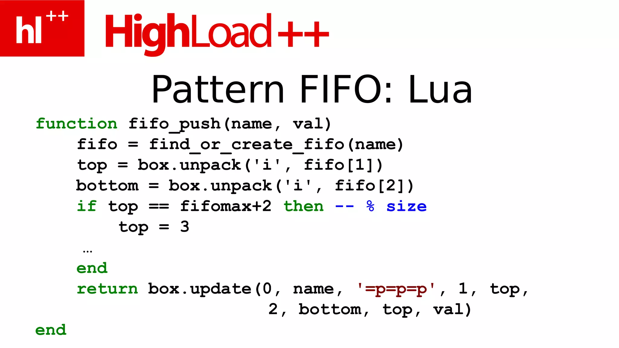 Pattern FIFO: Lua
function fifo_push(name, val)
    fifo = find_or_create_fifo(name)
    top = box.unpack('i', fifo[1])
    bottom = box.unpack('i', fifo[2])
    if top == fifomax+2 then -- % size
        top = 3
     …
    end
    return box.update(0, name, '=p=p=p', 1, top,
                       2, bottom, top, val)
end
 