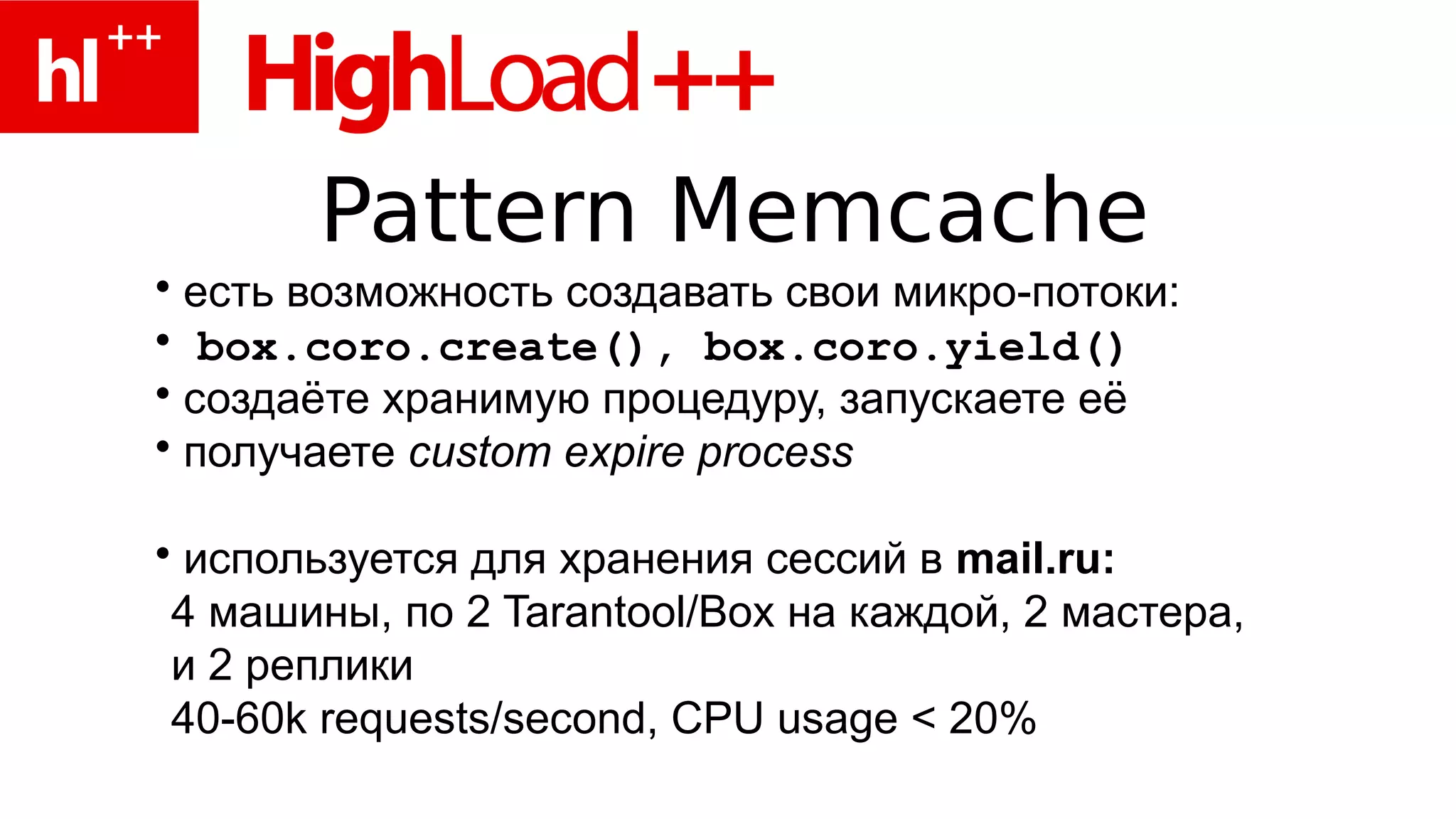 Pattern Memcache
• есть возможность создавать свои микро-потоки:
• box.coro.create(), box.coro.yield()
• создаёте хранимую процедуру, запускаете её
• получаете custom expire process

• используется для хранения сессий в mail.ru:
 4 машины, по 2 Tarantool/Box на каждой, 2 мастера,
 и 2 реплики
 40-60k requests/second, CPU usage < 20%
 