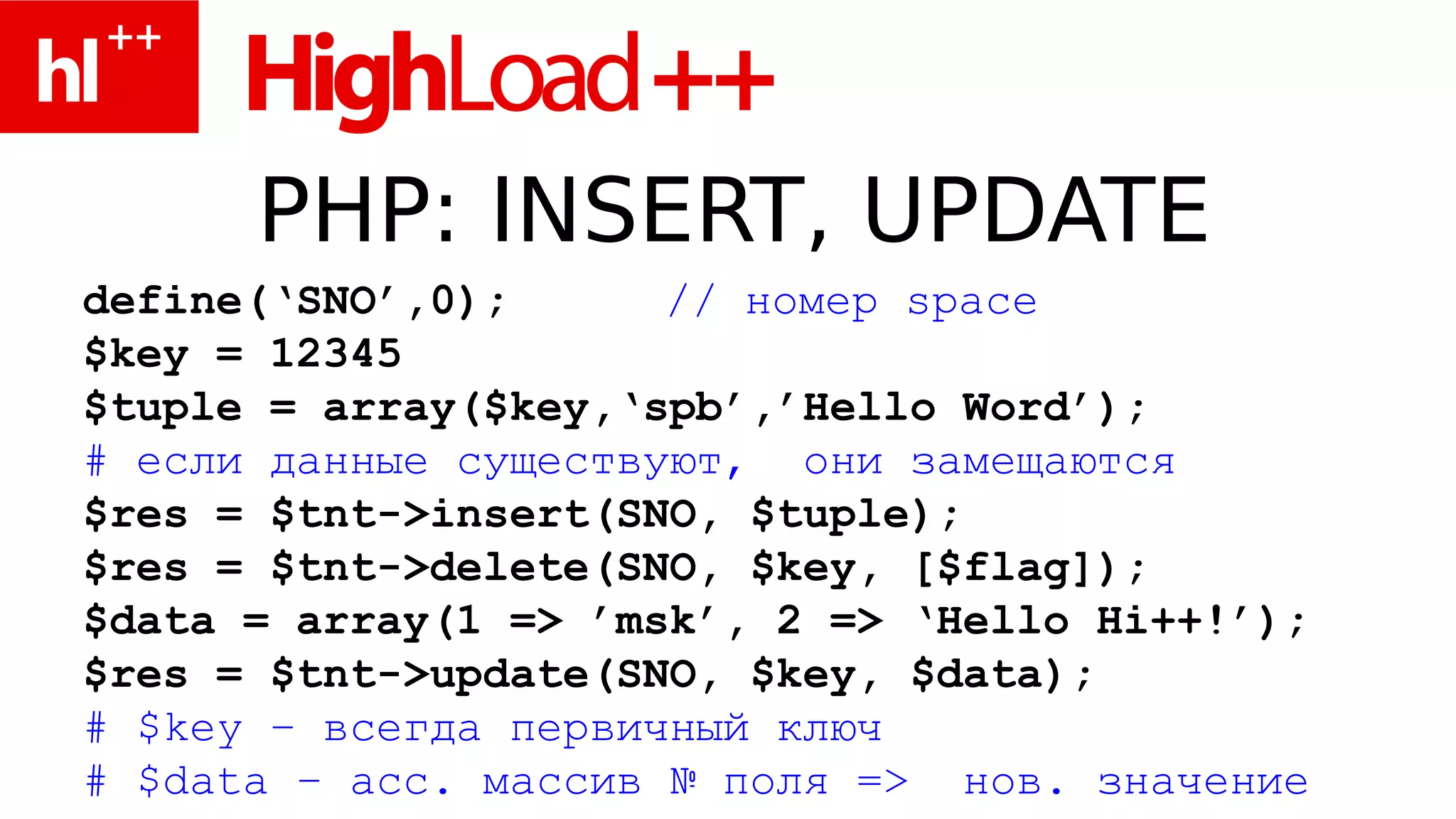 PHP: INSERT, UPDATE
define(‘SNO’,0);      // номер space
$key = 12345
$tuple = array($key,‘spb’,’Hello Word’);
# если данные существуют, они замещаются
$res = $tnt->insert(SNO, $tuple);
$res = $tnt->delete(SNO, $key, [$flag]);
$data = array(1 => ’msk’, 2 => ‘Hello Hi++!’);
$res = $tnt->update(SNO, $key, $data);
# $key – всегда первичный ключ
# $data – асс. массив № поля => нов. значение
 