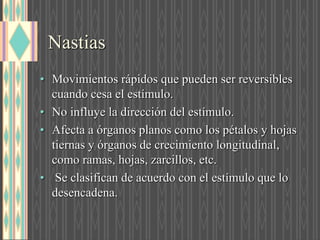 Nastias
• Movimientos rápidos que pueden ser reversibles
cuando cesa el estímulo.
• No influye la dirección del estímulo.
• Afecta a órganos planos como los pétalos y hojas
tiernas y órganos de crecimiento longitudinal,
como ramas, hojas, zarcillos, etc.
• Se clasifican de acuerdo con el estímulo que lo
desencadena.
 