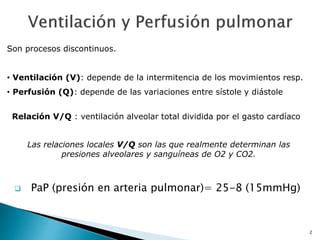 2
 PaP (presión en arteria pulmonar)= 25-8 (15mmHg)
Son procesos discontinuos.
• Ventilación (V): depende de la intermitencia de los movimientos resp.
• Perfusión (Q): depende de las variaciones entre sístole y diástole
Las relaciones locales V/Q son las que realmente determinan las
presiones alveolares y sanguíneas de O2 y CO2.
Relación V/Q : ventilación alveolar total dividida por el gasto cardíaco
 