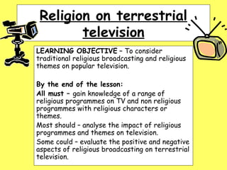 Religion on terrestrial television LEARNING OBJECTIVE  – To consider traditional religious broadcasting and religious themes on popular television. By the end of the lesson: All must –  gain knowledge of a range of religious programmes on TV and non religious programmes with religious characters or themes. Most should – analyse the impact of religious programmes and themes on television. Some could – evaluate the positive and negative aspects of religious broadcasting on terrestrial television. 