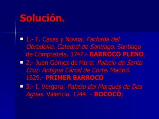 Solución.
   1.- F. Casas y Novoa: Fachada del
    Obradoiro. Catedral de Santiago. Santiago
    de Compostela. 1747.- BARROCO PLENO.
   2.- Juan Gómez de Mora: Palacio de Santa
    Cruz. Antigua Cárcel de Corte. Madrid.
    1629.- PRIMER BARROCO
   3.- I. Vergara: Palacio del Marqués de Dos
    Aguas. Valencia. 1744. - ROCOCÓ;
 