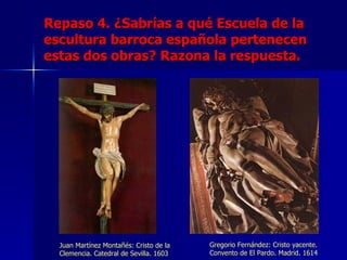 Repaso 4. ¿Sabrías a qué Escuela de la
escultura barroca española pertenecen
estas dos obras? Razona la respuesta.




  Juan Martínez Montañés: Cristo de la   Gregorio Fernández: Cristo yacente.
  Clemencia. Catedral de Sevilla. 1603   Convento de El Pardo. Madrid. 1614
 