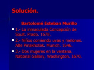 Solución.

        Bartolomé Esteban Murillo
   1.- La inmaculada Concepción de
    Soult. Prado. 1678.
   2.- Niños comiendo uvas y melones.
    Alte Pinakhotek. Munich. 1646.
   3.- Dos mujeres en la ventana.
    National Gallery. Washington. 1670.
 