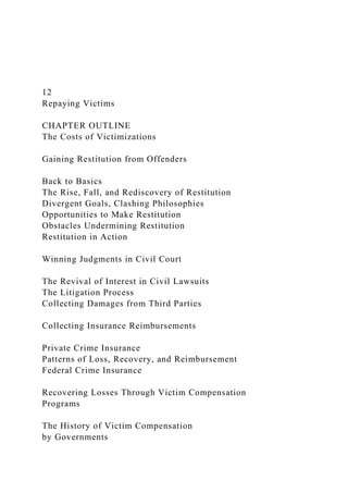 12
Repaying Victims
CHAPTER OUTLINE
The Costs of Victimizations
Gaining Restitution from Offenders
Back to Basics
The Rise, Fall, and Rediscovery of Restitution
Divergent Goals, Clashing Philosophies
Opportunities to Make Restitution
Obstacles Undermining Restitution
Restitution in Action
Winning Judgments in Civil Court
The Revival of Interest in Civil Lawsuits
The Litigation Process
Collecting Damages from Third Parties
Collecting Insurance Reimbursements
Private Crime Insurance
Patterns of Loss, Recovery, and Reimbursement
Federal Crime Insurance
Recovering Losses Through Victim Compensation
Programs
The History of Victim Compensation
by Governments
 