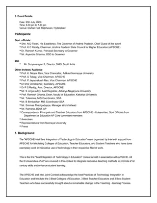 1. Event Details

        Date: 30th July, 2009
        Time: 6.30 pm to 7.30 pm
        Venue: Durbar Hall, Rajbhavan, Hyderabad

Participants:

Govt. officials:
   • Shri. N D Tiwari, His Excellency, The Governor of Andhra Pradesh, Chief Guest of the event
   • Prof. K C Reddy, Chairman, Andhra Pradesh State Council for Higher Education (APSCHE)
   • Dr. Ramesh Kumar, Principal Secretary to Governor
   • Mr. Aryendra Sharma, OSD to Governor
Intel
        •   Mr. Suryanarayan B, Director, SMG, South India

Other Invitees/ Audience
   • Prof. K. Nirupa Rani, Vice Chancellor, Adikavi Nannayya University
   • Prof. U Tatagi, Vice Chairman, APSCHE
   • Prof. P Jayaprakash Rao, Vice Chairman, APSCHE
   • Dr M D Christopher, Secretary, APSCHE
   • Dr P S Reddy, Asst. Director, APSCHE
   • Mr. S Linga reddy, Asst Registrar, Acharya Nagarjuna University
   • Prof. Ramesh Ghanta, Dean, faculty of Education, Kakatiya University
   • Mr. Tulasidas, MIS Coordinator, SSA
   • Mr. B Bimbadhar, MIS Coordinator SSA
   • Mr. Srinivas Thadigadappa, Manager World Ahead
   • Mr. Ramana, BDM, AP
   • Correspondents, Principals and Teacher Educators from APSCHE - Universities, Govt Officials from
        Department of Education AP Core committee members
        • Awardees
        • Representatives from Nannaya University
        • Press
1. Background

        The "APSCHE-Intel Best Integration of Technology in Education" event organized by Intel with support from
        APSCHE for felicitating Colleges of Education, Teacher Educators, and Student Teachers who have done
        exemplary work in innovative use of technology in their respective filed of work.


        This is the first "Best Integration of Technology in Education" contest is held in association with APSCHE. All
        the 8 Universities of AP are covered in this contest to integrate innovative teaching methods to promote 21st
        century skills and enhance student learning.


        The APSCHE and Intel Joint Contest acknowledge the best Practices of Technology Integration in
        Education and felicitate the 3 Best Colleges of Education, 3 Best Teacher Educators and 3 Best Student
        Teachers who have successfully brought about a remarkable change in the Teaching - learning Process.
 