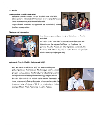 5. Details

Award winners Projects showcasing:
   Before the commencement of function, audience, chief guest and
    other dignitaries interacted with the winners over the project showcase.
    Three student teacher projects were showcased.
    Dignitaries were impressed and appreciated the enthusiasm of student
    teachers while explaining.


Welcome and Inauguration:

                                             Award ceremony started by rendering vande mataram by Teacher
                                             Educators.
                                             Ms. Radha Chary, Intel Teach program on behalf of APSCHE and
                                             Intel welcomed Shri Narayan Datt Tiwari, His Excellency, the
                                             governor of Andhra Pradesh and other dignitaries, participants. His
                                             Excellency Sri N D Tiwari, Governor of Andhra Pradesh inaugurated the
                                             Award ceremony by lighting the lamp.




Address by Prof. K C Reddy, Chairman, APSCHE:


    Prof. K C Reddy, Chairperson, APSCHE while addressing the
    gathering stressed the importance of technology in teacher education
    program and appreciated the efforts by Intel education program in
    taking various initiatives to promote technology usage in teacher
    educator institutions in AP. Teacher should become the facilitator and
    guide the students in Teacher Education program and empower them
    to use technology effectively. APSCHE Intel collaboration is the best
    example of Public Private Paternership in Andhra Pradesh.
 