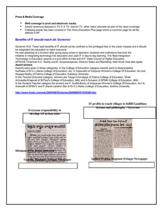 Press & Media Coverage

    •    Well coverage in print and electronic media.
    •    Award ceremony featured in TV 9, E TV, Gemini TV, other news channels as part of the news coverage.
    •    Following article has been covered in The Hindu Education Plus page which is common page for all the
         districts in AP.

Benefits of IT should reach all: Governor

Governor N.D. Tiwari said benefits of IT should not be confined to the privileged few or the urban masses and it should
be integrated into education to reach everyone.
He was speaking at a function after giving away prizes to teachers, students and institutions that took the
initiative in integrating technology into education and used IT in day-to-day learning. The 'Best Integration
Technology in Education awards is a joint effort of Intel and A.P. State Council of Higher Education.
APSCHE Chairman K.C. Reddy and B. Suryanarayanan, Director Sales and Marketing, Intel South Asia also spoke.
Award winners
Awards were given in three categories. In the College of Education category awards went to Swaranalatha
Karthaka of Dr.C.L.Naidu College Of Education, AU; V.Vidyavathi of Vidyavan Women's College Of Education, AU and
Rayapa Reddy of Fatima College of Education, Kakatiya University.
In the Teacher-Educator category, winners are Telugu Chinnappa of Fatima College of Education, Shaik
Achukatla Khajavali of St.Paul's College of Education, ANU and A.Suhasini of SPMH College of Education, ANU.
In the Student-Teacher category the winners are P. Sudha Bindu of Vidayavan Women's College Of Education, AU; N.
Sreevalli of SPMVV and P.Jhansi Lakshmi Bai of Dr.C.L.Naidu College of Education, Andhra University.

http://www.hindu.com/edu/2009/08/03/stories/2009080351030300.htm



                                                                  IT profits to reach villages to fulfill Gandhian
                                                                       dreams and philosophy - Governor
           Everyone responsibility to
            develop AP as best state




Glimpses of the Award ceremony


        Vaartha, Regional (Telugu) Newspaper                        Andhra Prabha, Regional (Telugu) Newspaper
 