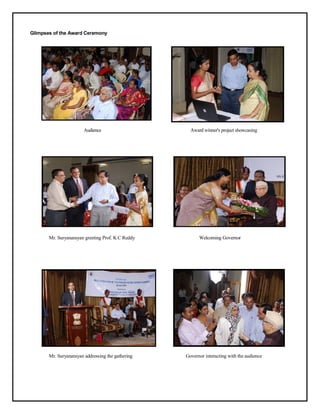 Glimpses of the Award Ceremony




                        Audience                     Award winner's project showcasing




       Mr. Suryanarayan greeting Prof. K C Reddy         Welcoming Governor




       Mr. Suryanarayan addressing the gathering   Governor interacting with the audience
 