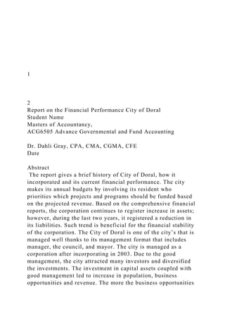 1
2
Report on the Financial Performance City of Doral
Student Name
Masters of Accountancy,
ACG6505 Advance Governmental and Fund Accounting
Dr. Dahli Gray, CPA, CMA, CGMA, CFE
Date
Abstract
The report gives a brief history of City of Doral, how it
incorporated and its current financial performance. The city
makes its annual budgets by involving its resident who
priorities which projects and programs should be funded based
on the projected revenue. Based on the comprehensive financial
reports, the corporation continues to register increase in assets;
however, during the last two years, it registered a reduction in
its liabilities. Such trend is beneficial for the financial stability
of the corporation. The City of Doral is one of the city’s that is
managed well thanks to its management format that includes
manager, the council, and mayor. The city is managed as a
corporation after incorporating in 2003. Due to the good
management, the city attracted many investors and diversified
the investments. The investment in capital assets coupled with
good management led to increase in population, business
opportunities and revenue. The more the business opportunities
 