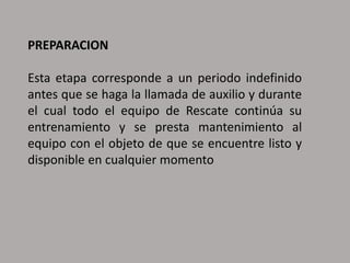 PREPARACION
Esta etapa corresponde a un periodo indefinido
antes que se haga la llamada de auxilio y durante
el cual todo el equipo de Rescate continúa su
entrenamiento y se presta mantenimiento al
equipo con el objeto de que se encuentre listo y
disponible en cualquier momento
 