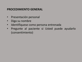 PROCEDIMIENTO GENERAL
• Presentación personal
• Diga su nombre
• Identifíquese como persona entrenada
• Pregunte al paciente si Usted puede ayudarlo
(consentimiento)
 