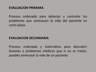 EVALUACION PRIMARA
Proceso ordenado para detectar y controlar los
problemas que amenazan la vida del paciente en
corto plazo.
EVALUACION SECUNDARIA
Proceso ordenado y sistemático para descubrir
lesiones o problemas médicos que si no se tratan,
pueden amenazar la vida de un paciente
 