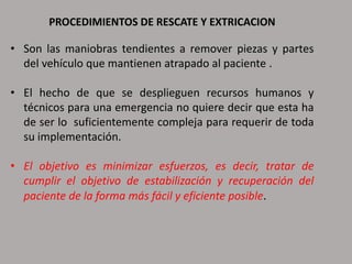 PROCEDIMIENTOS DE RESCATE Y EXTRICACION
• Son las maniobras tendientes a remover piezas y partes
del vehículo que mantienen atrapado al paciente .
• El hecho de que se desplieguen recursos humanos y
técnicos para una emergencia no quiere decir que esta ha
de ser lo suficientemente compleja para requerir de toda
su implementación.
• El objetivo es minimizar esfuerzos, es decir, tratar de
cumplir el objetivo de estabilización y recuperación del
paciente de la forma más fácil y eficiente posible.
 