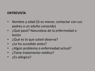 ENTREVISTA
• Nombre y edad (Si es menor, contactar con sus
padres o un adulto conocido)
• ¿Qué pasó? Naturaleza de la enfermedad o
lesión
• ¿Qué es lo que usted observa?
• ¿Le ha sucedido antes?
• ¿Algún problema o enfermedad actual?
• ¿Tiene tratamiento médico?
• ¿Es alérgico?
 